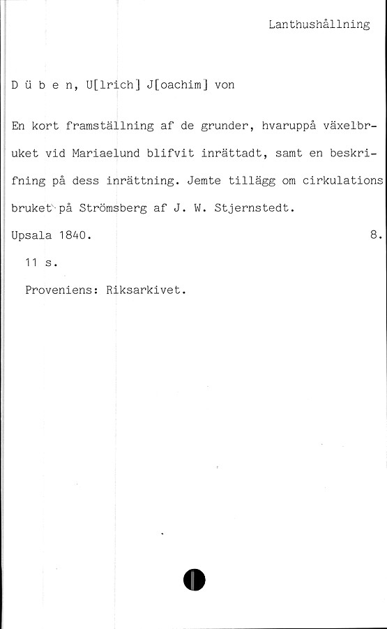  ﻿Lanthushållning
Duben, U[lrich] J[oachim] von
En kort framställning af de grunder, hvaruppå växelbr-
uket vid Mariaelund blifvit inrättadt, samt en beskri-
fning på dess inrättning. Jemte tillägg om cirkulations
bruket-på Strömsberg af J. W. Stjernstedt.
Upsala 1840.	8.
11 s.
Proveniens: Riksarkivet.